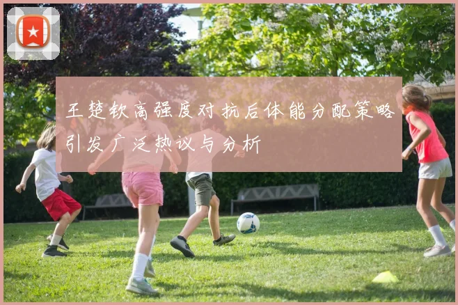 王楚钦高强度对抗后体能分配策略引发广泛热议与分析
