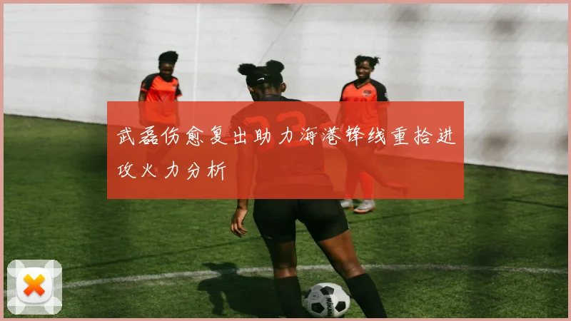 武磊伤愈复出助力海港锋线重拾进攻火力分析