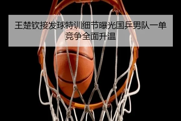王楚钦接发球特训细节曝光国乒男队一单竞争全面升温